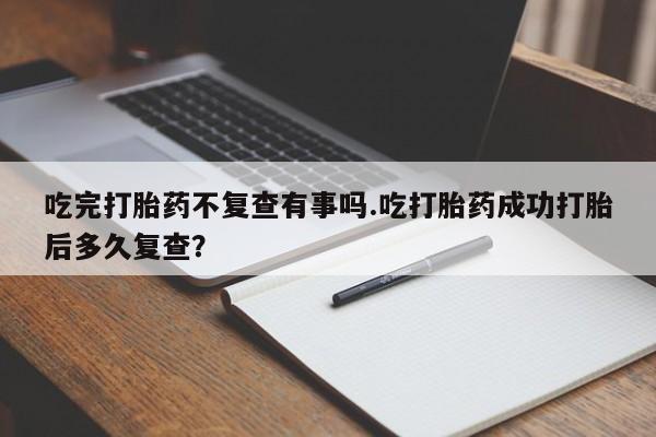 堕胎药使用吃完打胎药不复查有事吗.吃打胎药成功打胎后多久复查？