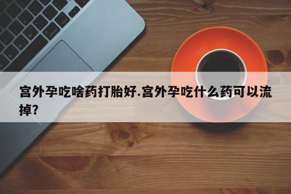 堕胎药使用宫外孕吃啥药打胎好.宫外孕吃什么药可以流掉？