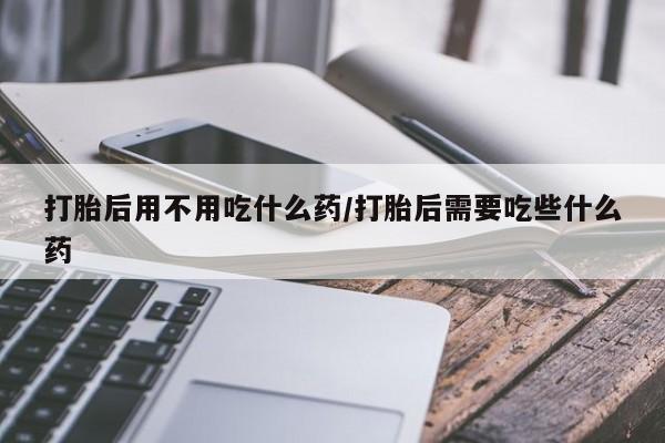 堕胎药使用打胎后用不用吃什么药/打胎后需要吃些什么药
