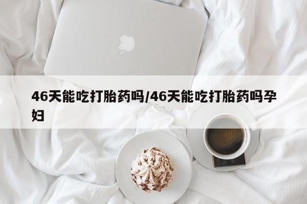 堕胎药使用46天能吃打胎药吗/46天能吃打胎药吗孕妇