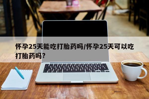 堕胎药使用怀孕25天能吃打胎药吗/怀孕25天可以吃打胎药吗?