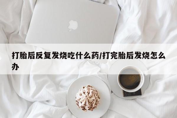 堕胎药使用打胎后反复发烧吃什么药/打完胎后发烧怎么办
