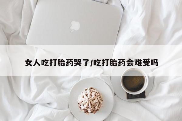 堕胎药使用女人吃打胎药哭了/吃打胎药会难受吗