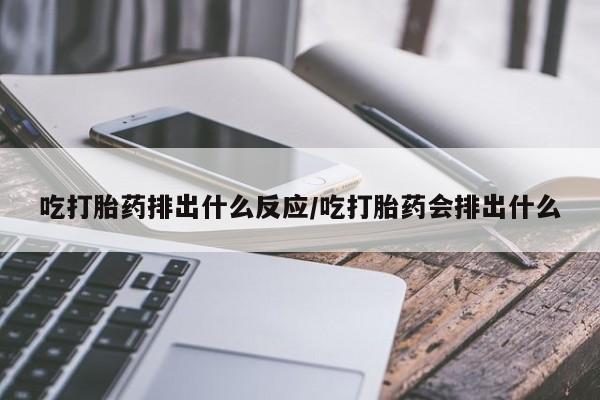 堕胎药使用吃打胎药排出什么反应/吃打胎药会排出什么